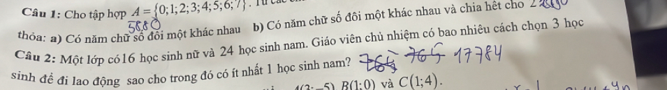 Cho tập hợp A= 0;1;2;3;4;5;6;7
thỏa: a) Có năm chữ số đổi một khác nhau b) Có năm chữ số đôi một khác nhau và chia hết cho 
Câu 2: Một lớp có16 học sinh nữ và 24 học sinh nam. Giáo viên chủ nhiệm có bao nhiêu cách chọn 3 học 
sinh để đi lao động sao cho trong đó có ít nhất 1 học sinh nam?
(2:_ 5)B(1:0) và C(1;4).