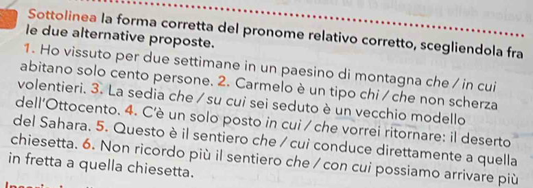 Sottolinea la forma corretta del pronome relativo corretto, scegliendola fra 
le due alternative proposte. 
1. Ho vissuto per due settimane in un paesino di montagna che / in cui 
abitano solo cento persone. 2. Carmelo è un tipo chi / che non scherza 
volentieri. 3. La sedia che / su cui sei seduto è un vecchio modello 
dell'Ottocento. 4. C'è un solo posto in cui / che vorrei ritornare: il deserto 
del Sahara. 5. Questo è il sentiero che / cui conduce direttamente a quella 
chiesetta. 6. Non ricordo più il sentiero che / con cui possiamo arrivare più 
in fretta a quella chiesetta.