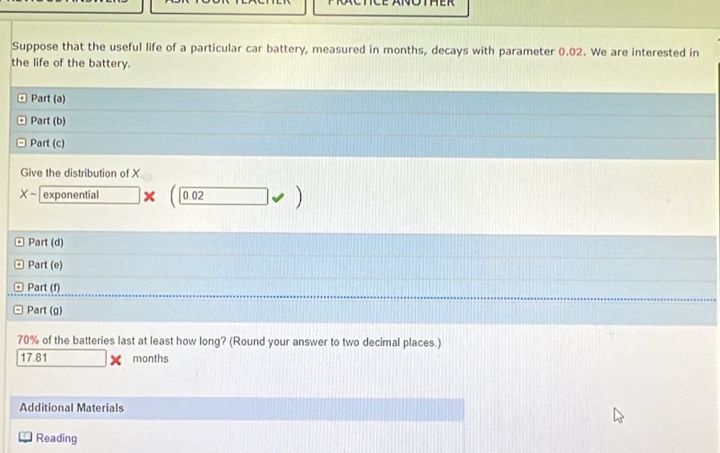 Suppose that the useful life of a particular car battery, measured in months, decays with parameter 0.02. We are interested in 
the life of the battery. 
Part (a) 
Part (b) 
Part (c) 
Give the distribution of X
Xsim exponential □ * (0.02forall )
Part (d) 
Part (e) 
Part (f) 
Part (g)
70% of the batteries last at least how long? (Round your answer to two decimal places.)
17.81 months
Additional Materials 
Reading