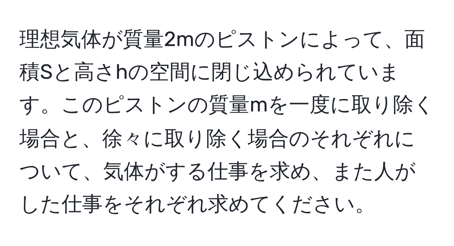 理想気体が質量2mのピストンによって、面積Sと高さhの空間に閉じ込められています。このピストンの質量mを一度に取り除く場合と、徐々に取り除く場合のそれぞれについて、気体がする仕事を求め、また人がした仕事をそれぞれ求めてください。