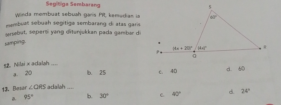 Segitiga Sembarang
Winda membuat sebuah garis PR, kemudian ia
membuat sebuah segitiga sembarang di atas garis
tersebut, seperti yang ditunjukkan pada gambar di
samping.
12. Nilai x adalah ....
a. 20 b. 25 c. 40 d. 60
13. Besar ∠ QRS adalah ....
a. 95°
b. 30° C. 40°
d. 24°