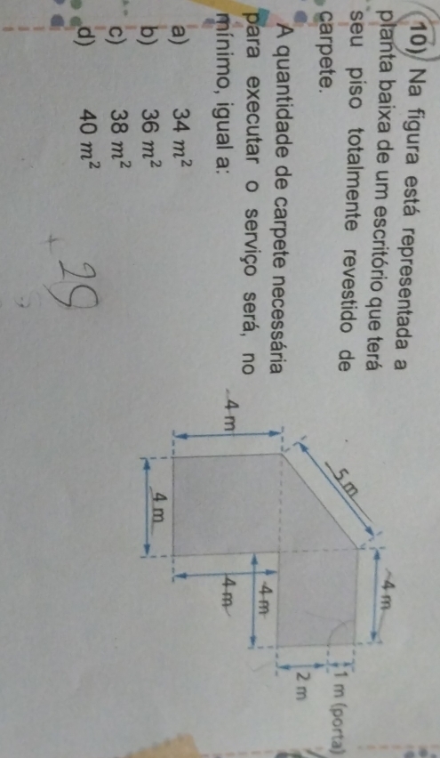 Na figura está representada a
planta baixa de um escritório que terá
seu piso totalmente revestido de
carpete.
A quantidade de carpete necessária
para executar o serviço será, no
mínimo, igual a:
a) 34m^2
b) 36m^2
c) 38m^2
d) 40m^2