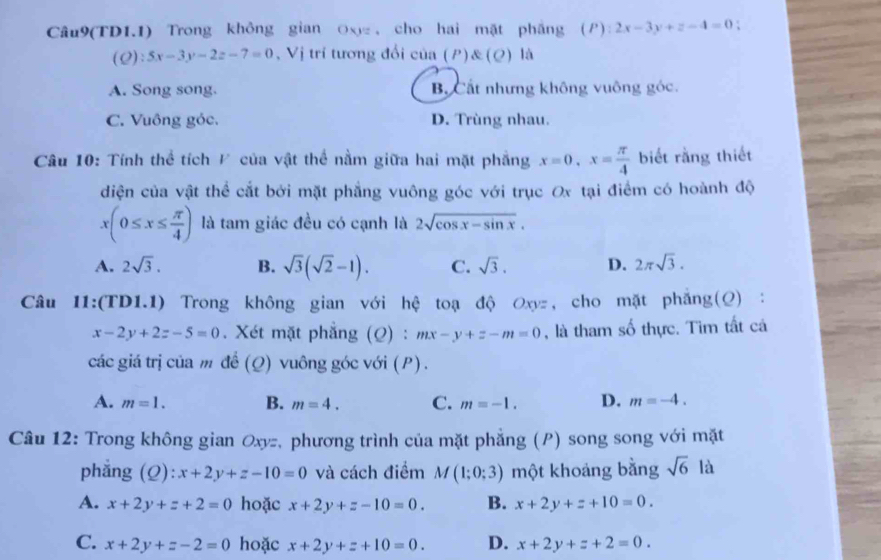 Câu9(TD1.1) Trong không gian Ox , cho hai mặt pháng (P):2x-3y+z-4=0.
(Q):5x-3y-2z-7=0 , Vị trí tương đổi sin (P) (Q) là
A. Song song. B. Cất nhưng không vuông góc.
C. Vuông góc. D. Trùng nhau.
Câu 10: Tính thể tích / của vật thể nằm giữa hai mặt phẳng x=0,x= π /4  biết rằng thiết
diện của vật thể cắt bởi mặt phẳng vuông góc với trục Ox tại điểm có hoành độ
x(0≤ x≤  π /4 ) là tam giác đều có cạnh là 2sqrt(cos x-sin x).
A. 2sqrt(3). B. sqrt(3)(sqrt(2)-1). C. sqrt(3). D. 2π sqrt(3).
Câu 11:(TD1.1) Trong không gian với hệ toạ độ Oxyz, cho mặt phẳng(Q) :
x-2y+2z-5=0. Xét mặt phẳng (Q) : mx-y+z-m=0 , là tham số thực. Tìm tất cá
các giá trị của m đề (Q) vuông góc với (P) .
A. m=1. B. m=4. C. m=-1. D. m=-4.
Câu 12: Trong không gian Oxyz, phương trình của mặt phẳng (P) song song với mặt
phẳng (Q): x+2y+z-10=0 và cách điểm M(1;0;3) một khoảng bằng sqrt(6) là
A. x+2y+z+2=0 hoặc x+2y+z-10=0. B. x+2y+z+10=0.
C. x+2y+z-2=0 hoặc x+2y+z+10=0. D. x+2y+z+2=0.