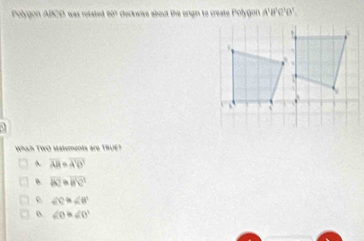 Polygon ABCD was rotate 90º e clockwise about the origin to create Polygon A'B'C'D'.
a
Which TWO statements are TRUE?
overline AB=overline A'D'
D. overline BZ=overline B'C'
e ∠ C≌ ∠ B'
0 ∠ O≌ ∠ O'