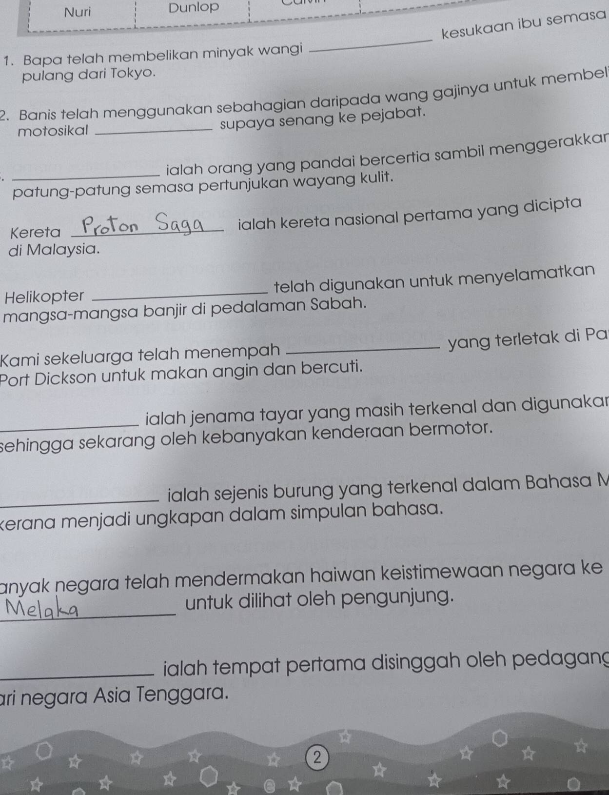 Nuri Dunlop 
kesukaan ibu semasa 
1. Bapa telah membelikan minyak wangi 
_ 
pulang dari Tokyo. 
2. Banis telah menggunakan sebahagian daripada wang gajinya untuk membel 
motosikal 
_supaya senang ke pejabat. 
_ialah orang yang pandai bercertia sambil menggerakka 
patung-patung semasa pertunjukan wayang kulit. 
_ 
ialah kereta nasional pertama yang dicipta 
Kereta 
di Malaysia. 
Helikopter _telah digunakan untuk menyelamatkan 
mangsa-mangsa banjir di pedalaman Sabah. 
_yang terletak di Pa 
Kami sekeluarga telah menempah 
Port Dickson untuk makan angin dan bercuti. 
_ialah jenama tayar yang masih terkenal dan digunaka . 
sehingga sekarang oleh kebanyakan kenderaan bermotor. 
_ialah sejenis burung yang terkenal dalam Bahasa M 
kerana menjadi ungkapan dalam simpulan bahasa. 
anyak negara telah mendermakan haiwan keistimewaan negara ke . 
_ 
untuk dilihat oleh pengunjung. 
_ ialah tempat pertama disinggah oleh pedagang 
ari negara Asia Tenggara. 
☆ 
2