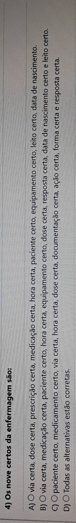 Os nove certos da enfermagem são:
A) O via certa, dose certa, prescrição certa, medicação certa, hora certa, paciente certo, equipamento certo, leito certo, data de nascimento.
B) Ó via certa, medicação certa, paciente certo, hora certa, equipamento certo, dose certa, resposta certa, data de nascimento certo e leito certo.
C) O paciente certo, medicamento certo, via certa, hora certa, dose certa, documentação certa, ação certa, forma certa e resposta certa.
D) 〇 Todas as alternativas estão corretas.