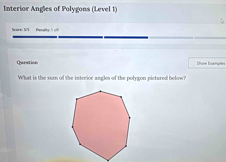 Interior Angles of Polygons (Level 1) 
Score: 3/5 Penalty: 1 off 
Question Show Examples 
What is the sum of the interior angles of the polygon pictured below?