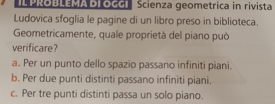 LPROBLEMADIOGGI Scienza geometrica in rivista
Ludovica sfoglia le pagine di un libro preso in biblioteca.
Geometricamente, quale proprietà del piano può
verificare?
a. Per un punto dello spazio passano infiniti piani.
b. Per due punti distinti passano infiniti piani.
c. Per tre punti distinti passa un solo piano.