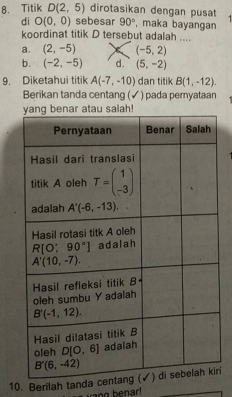 Titik D(2,5) dirotasikan dengan pusat 1
di O(0,0) sebesar 90° , maka bayangan
koordinat titik D tersebut adalah ....
a. (2,-5) C (-5,2)
b. (-2,-5) d. (5,-2)
9. Diketahui titik A(-7,-10) dan titik B(1,-12).
Berikan tanda centang (✓ ) pada pernyataan 1
10. Berilah tanda cri
y  o n g b  e nar!