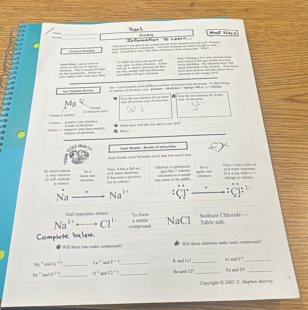 Name
Start Here
Period. __Bonding
Tô Learn...
Why haven't you grown up recognizing all of the elements around you? Because
most substances are compowds. Very few elements are stable enough to exist
Chemical Bonding pure Instead they react with other elements to form compounds. Why?
Octet Rule—atoms strive to To fulfill the octet rule atoms will Why? Having a few more protons more
than closest noble gas, metals have too
achieve a full set of valence much shielding—the electrons don't fel
electrons. This is usually 8 (what lose, gain, or share electrons. Atoms
will get 8 valence electrons the fast-
are the exceptions). Atoms are est way: metals will lose electrons: much attraction to the nucleus. Non-metal
more stable with a full outer shell. non-metals will gain electrons. have more protons and can attract more
electrons to the energy level.
Ion—a non-neutral atom (different number of protons and electrons). To find charge
Ion Notation Review or number of electrons, use: protons—electrons = charge OR p-e= charge
Give the ion notation for an atom  Give the ion notation for Sulfur
Mg 2+
with 20 protons and 18 electrons. with 18 electrons.
Charge
(2 electrons lost)
Chemical symbol
Cations — positive ions (metals);
Losers of electrons.
Anions — negative ions (non-metals); Why? What force will the two above ions feel?
Gainers of electrons.
U  doi
Ionic Bonds—Bonds of attraction
Ionic bonds occur between metal and non-metal ions.
By itself sodium So it Now, it has a full set Chlorine (a poisonous So it Now, it has a full set of 8 outer electrons.
of 8 outer electrons. gas) has 7 valence gains one It is a ion with a 1+
is very reactive loses one It becomes a positive
electrons so it needs
(it will explode electron. ion (a cation). one more to be stable. electron. charge (a cation).
in water).
Na
Na 1+
: C
And opposites attract To form Sodium Chloride —
a stable NaCl Table salt.
Na^(1+) C1^1 compound.
below
Co
Will these ions make compounds? Will these elements make ionic compounds?
Mg^(2+) and Li^(1+)? _ Ca^(2+) and F^(1-) ? _K and Li? _Al and F?_
Na^(1+) and O^(2-)? _ O^(2-) and Cl^(1-)? _ Be and Cl? _Fe and O?_
Copyright © 2003, C. Stephen Murray