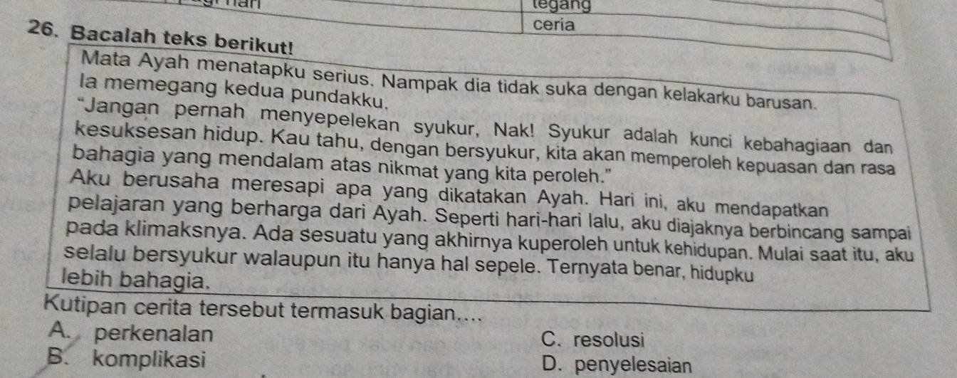 an tegang
ceria
26. Bacalah teks berikut!
Mata Ayah menatapku serius. Nampak dia tidak suka dengan kelakarku barusan.
la memegang kedua pundakku,
“Jangan pernah menyepelekan syukur, Nak! Syukur adalah kunci kebahagiaan dan
kesuksesan hidup. Kau tahu, dengan bersyukur, kita akan memperoleh kepuasan dan rasa
bahagia yang mendalam atas nikmat yang kita peroleh."
Aku berusaha meresapi apa yang dikatakan Ayah. Hari ini, aku mendapatkan
pelajaran yang berharga dari Ayah. Seperti hari-hari lalu, aku diajaknya berbincang sampai
pada klimaksnya. Ada sesuatu yang akhirnya kuperoleh untuk kehidupan. Mulai saat itu, aku
selalu bersyukur walaupun itu hanya hal sepele. Ternyata benar, hidupku
lebih bahagia.
Kutipan cerita tersebut termasuk bagian....
A. perkenalan C. resolusi
B. komplikasi D. penyelesaian