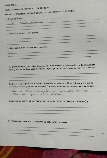 ACTIVIDAD 3. 
Fecha máxima de entrega de febrero 
Escriba 3 argumentos pAra lOgrar el proposito que se indica. 
1. Dejar de fumar. 
_ 
_ 
_ 
2.-Evitar la violencia en las parejas. 
_ 
_ 
_ 
3. Usar condón en las relaciones sexuales. 
_ 
_ 
4a.- (Para hombres) qué dirías: Se acerca el 14 de febrero y quieres salir con la chica que te 
gusta y ella no te hace caso. Te ''batea''. Qué argumentos darías para que te acepte una cita. 
_ 
_ 
_ 
4b.-(Para mujeres) Un joven te está insistiendo em salir este 14 de febrero y a ti no te 
interesa para nada y es más te cae mal. Qué argumentos darias para que deje de insistir, 
_ 
_ 
_ 
S.-DENUNCIAR ANTE laS AUtoriDaDEs un aCto de ACOSO SEXUAL O VIOLACIón 
_ 
_ 
_ 
6.- DENUNCIAR ANTE LAS AUTORIDADES ESCOLARES BULLING 
_ 
_ 
_