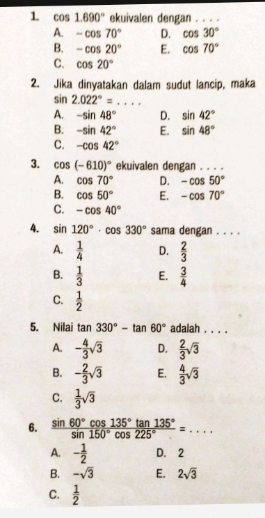 1 cos 1.690° ekuivalen dengan . . . .
A. -cos 70° D. cos 30°
B. -cos 20° E. cos 70°
C. cos 20°
2. Jika dinyatakan dalam sudut lancip, maka
sin 2.022°= _ .
A. -sin 48° D. sin 42°
B. -sin 42° E. sin 48°
C. -cos 42°
3. cos (-610)^circ  ekuivalen dengan . . . .
A. cos 70° D. -cos 50°
B. cos 50° E. -cos 70°
C. -cos 40°
4. sin 120°· cos 330° sama dengan . . . .
A.  1/4   2/3 
D.
B.  1/3   3/4 
E.
C.  1/2 
5. Nilai tan 330°-tan 60° adalah . . . .
A. - 4/3 sqrt(3) D.  2/3 sqrt(3)
B. - 2/3 sqrt(3) E.  4/3 sqrt(3)
C.  1/3 sqrt(3)
6.  sin 60°cos 135°tan 135°/sin 150°cos 225° =... _
A. - 1/2  D. 2
B. -sqrt(3) E. 2sqrt(3)
C.  1/2 