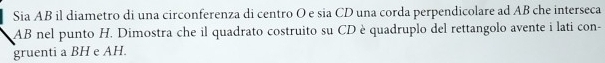 Sia AB il diametro di una circonferenza di centro O e sia CD una corda perpendicolare ad AB che interseca
AB nel punto H. Dimostra che il quadrato costruito su CD è quadruplo del rettangolo avente i lati con- 
gruenti a BH e AH.