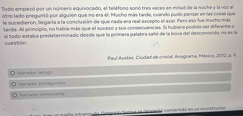 Todo empezó por un número equivocado, el teléfono sonó tres veces en mitad de la noche y la voz al
otro lado preguntó por alguien que no era él. Mucho más tarde, cuando pudo pensar en las cosas que
le sucedieron, llegaría a la conclusión de que nada era real excepto el azar. Pero eso fue mucho más
tarde. Al principio, no había más que el suceso y sus consecuencias. Si hubiera podido ser diferente o
si todo estaba predeterminado desde que la primera palabra salió de la boca del desconocido, no es la
cuestión.
Paul Auster, Ciudad de cristal, Anagrama, México, 2012, p. 9.
Narrador testigo
Narrador protagonista
Narrador omnisciente
ras un sueño intranquilo. Gregorio Samsa se despertó convertido en un monstruoso