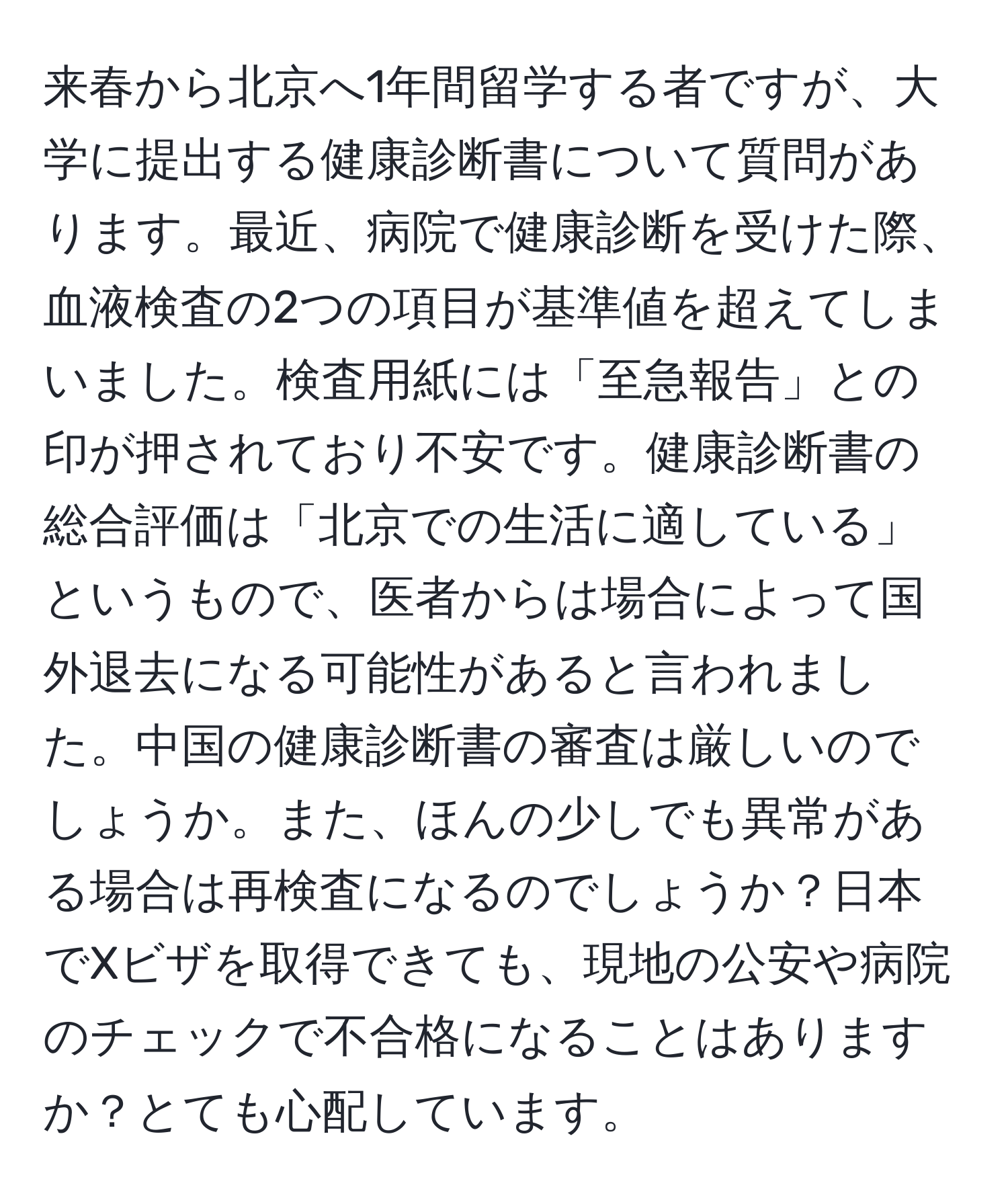 来春から北京へ1年間留学する者ですが、大学に提出する健康診断書について質問があります。最近、病院で健康診断を受けた際、血液検査の2つの項目が基準値を超えてしまいました。検査用紙には「至急報告」との印が押されており不安です。健康診断書の総合評価は「北京での生活に適している」というもので、医者からは場合によって国外退去になる可能性があると言われました。中国の健康診断書の審査は厳しいのでしょうか。また、ほんの少しでも異常がある場合は再検査になるのでしょうか？日本でXビザを取得できても、現地の公安や病院のチェックで不合格になることはありますか？とても心配しています。