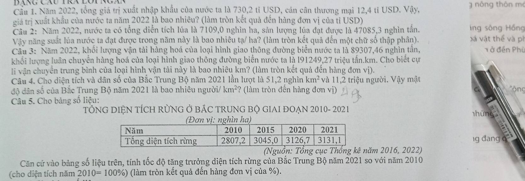 Dáng Cãu tra lot rgà
g nòng thôn mó
Cầu 1. Năm 2022, tổng giá trị xuất nhập khẩu của nước ta là 730,2 tỉ USD, cán cân thương mại 12,4 tỉ USD. Vậy,
giá trị xuất khẩu của nước ta năm 2022 là bao nhiêu? (làm tròn kết quả đến hàng đơn vị của tỉ USD)
Câu 2: Năm 2022, nước ta có tổng diễn tích lúa là 7109,0 nghìn ha, sản lượng lúa đạt được là 47085,3 nghìn tần.  ng sông Hồng
Vậy năng suất lúa nước ta đạt được trong năm này là bao nhiêu tạ/ ha? (làm tròn kết quả đến một chữ số thập phân). bá vật thể và pi
Câu 3: Năm 2022, khối lượng vận tải hàng hoá của loại hình giao thông đường biển nước ta là 89307,46 nghìn tần, 1 ở đến Phù
khối lượng luân chuyển hàng hoá của loại hình giao thông đường biển nước ta là l91249,27 triệu tấn.km. Cho biết cự
li vận chuyển trung bình của loại hình vận tải này là bao nhiêu km? (làm tròn kết quả đến hàng đơn vị).
Câu 4. Cho diện tích và dân số của Bắc Trung Bộ năm 2021 lần lượt là 51,2 nghìn km^2 và 11,2 triệu người. Vậy mật
độ dân số của Bắc Trung Bộ năm 2021 là bao nhiêu người/ km^2 ? (làm tròn đến hàng đơn vị) C * ộng
Câu 5. Cho bảng số liệu:
TÔNG DIỆN TÍCH RỦNG Ở BẢC TRUNG BỘ GIAI ĐOẠN 2010- 2021 những
n ha)
a
g đang q 4g
(năm 2016, 2022)
Căn cứ vào bảng số liệu trên, tính tốc độ tăng trưởng diện tích rừng của Bắc Trung Bộ năm 2021 so với năm 2010
(cho diện tích năm 2010=100% ) 0) (làm tròn kết quả đến hàng đơn vị của %).