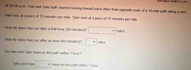 POSSIBLE POINT5: 2,31 
A 10:00 a.m., Han and Tyler both started running toward each other from opposite ends of a 10-mile path along a river 
Han runs at a pace of 12 minutes per mile. Tyler runs at a pace of 15 minutes per mile
How far does Han run after a half hour (30 minutes)? □ miles
How far does Han run after an hour (60 minutes)? □ miles
Do Hian and Tyler meet on the path within 1 hour? 
Tyler and Han □ meet on the path within 1 hour