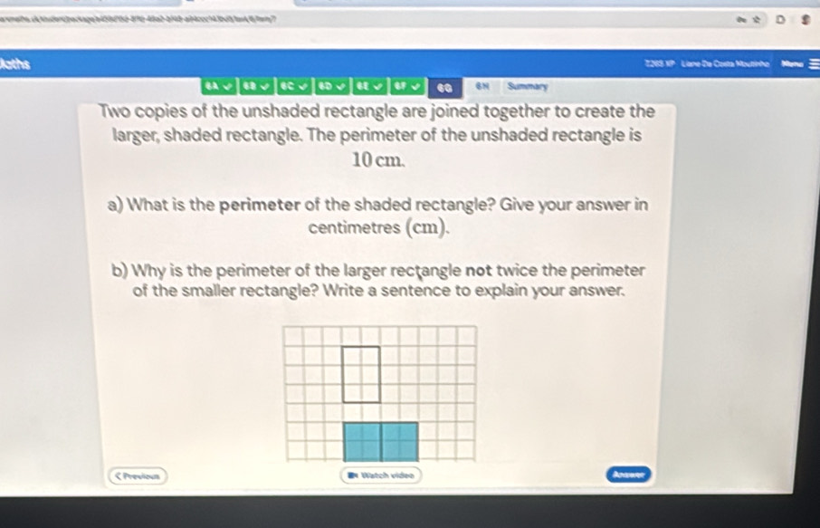 amete.dnster42peckageb453df5b-876-48a2-bf48-ai4ccc143bd51an46fmm7 
loths T265 XP Liane Da Costa Moutinha 
BA √ ω√ C √ √ 60 Summary 
Two copies of the unshaded rectangle are joined together to create the 
larger, shaded rectangle. The perimeter of the unshaded rectangle is
10 cm. 
a) What is the perimeter of the shaded rectangle? Give your answer in 
centimetres (cm). 
b) Why is the perimeter of the larger rectangle not twice the perimeter 
of the smaller rectangle? Write a sentence to explain your answer. 
< Previous Watch video