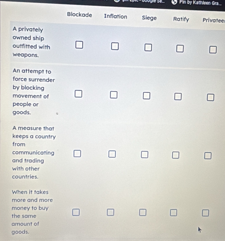 Pin by Kathleen Gra.. 
Blockade Inflation Siege Ratify Privatee 
A privately 
owned ship 
outfitted with 
□ 
□ 
□ 
weapons. 
An attempt to 
force surrender 
by blocking 
_  
movement of □ 
people or 
goods. 
A measure that 
keeps a country 
from 
communicating 
) 
and trading 
with other 
countries. 
When it takes 
more and more 
money to buy 
□ 
the same 
amount of 
goods.