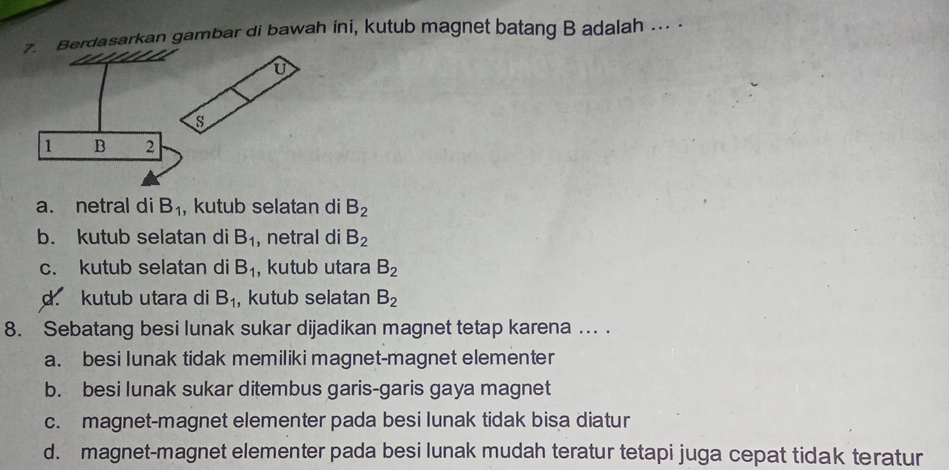 asarkan gambar di bawah ini, kutub magnet batang B adalah ... .
a. netral di B_1 , kutub selatan di B_2
b. kutub selatan di B_1 , netral di B_2
c. kutub selatan di B_1 , kutub utara B_2
d. kutub utara di B_1 , kutub selatan B_2
8. Sebatang besi lunak sukar dijadikan magnet tetap karena ... .
a. besi lunak tidak memiliki magnet-magnet elementer
b. besi lunak sukar ditembus garis-garis gaya magnet
c. magnet-magnet elementer pada besi lunak tidak bisa diatur
d. magnet-magnet elementer pada besi lunak mudah teratur tetapi juga cepat tidak teratur