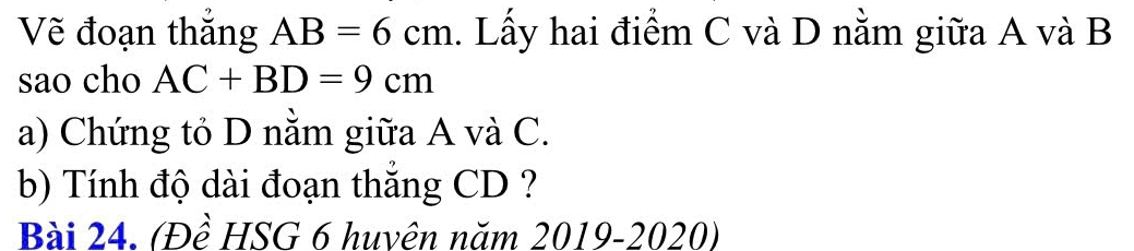 Vẽ đoạn thắng AB=6cm 1. Lấy hai điểm C và D nằm giữa A và B
sao cho AC+BD=9cm
a) Chứng tỏ D nằm giữa A và C. 
b) Tính độ dài đoạn thắng CD ? 
Bài 24. (Đề HSG 6 huvên năm 2019-2020)