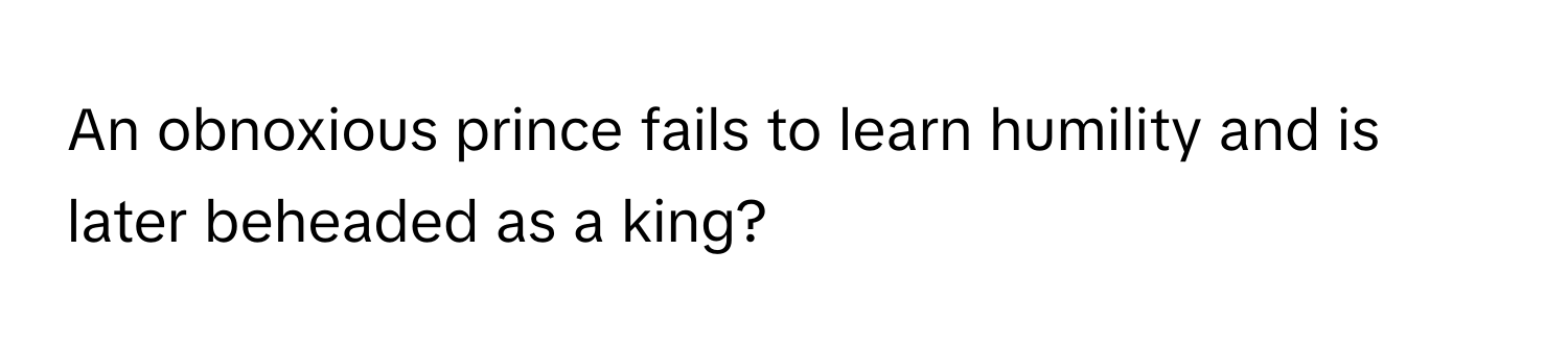 An obnoxious prince fails to learn humility and is later beheaded as a king?