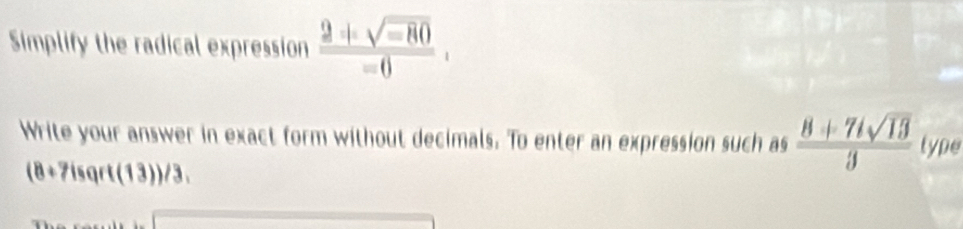 Simplify the radical expression  (2+sqrt(-80))/=0 . 
Write your answer in exact form without decimals. To enter an expression such as  (8+7isqrt(13))/3  type
(8+7isqrt(13))/3,