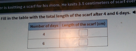 er is knitting a scarf for his mom. He knits 3.5 centimeters of scarf ever 
Fill in the table with the total length of the scarf after 4 and 6 days.