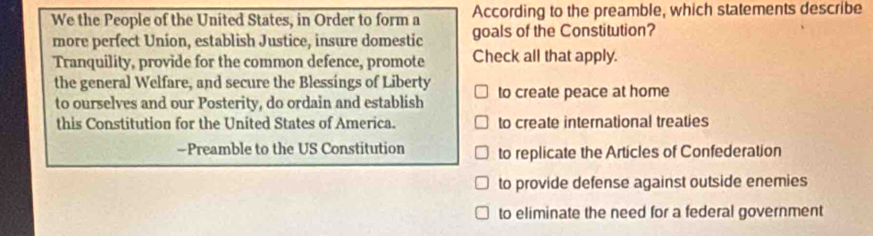 We the People of the United States, in Order to form a According to the preamble, which statements describe
more perfect Union, establish Justice, insure domestic goals of the Constitution?
Tranquility, provide for the common defence, promote Check all that apply.
the general Welfare, and secure the Blessings of Liberty to create peace at home
to ourselves and our Posterity, do ordain and establish
this Constitution for the United States of America. to create international treaties
—Preamble to the US Constitution to replicate the Articles of Confederation
to provide defense against outside enemies
to eliminate the need for a federal government