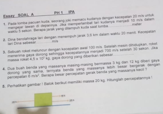 Essay SOAL A PH 1 IPA 
1. Pada lomba pacuan kuda, seorang joki memacu kudanya dengan kecepatan 20 m/s untuk 
mengejar lawan di depannya. Jika memperlambat lari kudanya menjadi 10 m/s dalam 
waktu 5 sekon. Berapa jarak yang ditempuh kuda saat lomba __meter 
2. Dina berolahraga lari dengan menempuh jarak 3,6 km dalam waktu 20 menit. Kecepatan 
lari Dina sebesar _ m/s
3. Sebuah roket meluncur dengan kecepatan awal 100 m/s. Setelah mesin dihidupkan, roket 
menerima gaya dorong sehingga kecepatannya menjadi 700 m/s setelah 30 sekon. Jika 
massa roket 4,5* 10^2kg , gaya dorong yang diberikan sebesar 
4. Dua buah benda yang massanya masing-masing bermassa 3 kg dan 12 kg diberi gaya 
dorong yang sama, ternyata benda yang massanya lebih besar bergerak dengan 
percepatan 6m/s^2. Berapa besar percepatan gerak benda yang massanya kecil ? 
5. Perhatikan gambar ! Balok berikut memiliki massa 20 kg. Hitunglah percepatannya !