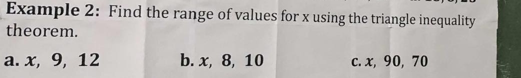 Example 2: Find the range of values for x using the triangle inequality 
theorem. 
a. x, 9, 12 b. x, 8, 10 c. x, 90, 70