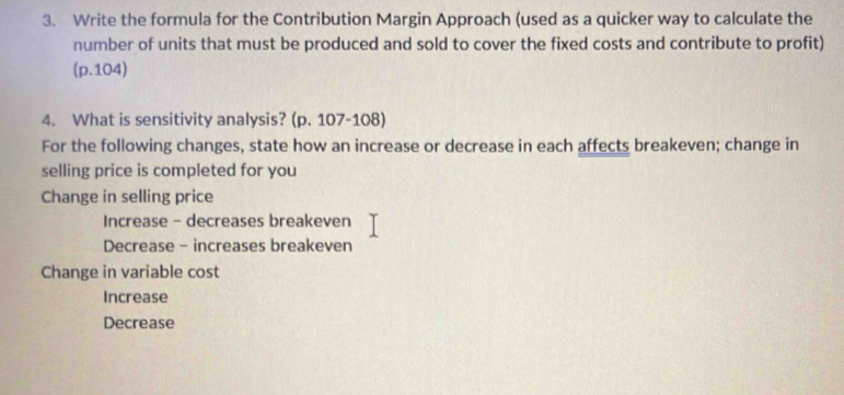 Write the formula for the Contribution Margin Approach (used as a quicker way to calculate the
number of units that must be produced and sold to cover the fixed costs and contribute to profit)
(p.104)
4. What is sensitivity analysis? (p. 107-108)
For the following changes, state how an increase or decrease in each affects breakeven; change in
selling price is completed for you
Change in selling price
Increase - decreases breakeven
Decrease - increases breakeven
Change in variable cost
Increase
Decrease