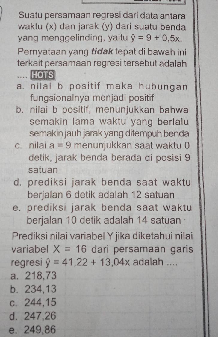 Suatu persamaan regresi dari data antara
waktu (x) dan jarak (y) dari suatu benda
yang menggelinding, yaitu hat y=9+0,5x. 
Pernyataan yang tidak tepat di bawah ini
terkait persamaan regresi tersebut adalah
HOTS
a. nilai b positif maka hubungan
fungsionalnya menjadi positif
b. nilai b positif, menunjukkan bahwa
semakin lama waktu yang berlalu
semakin jauh jarak yang ditempuh benda
c. nilai a=9 menunjukkan saat waktu 0
detik, jarak benda berada di posisi 9
satuan
d. prediksi jarak benda saat waktu
berjalan 6 detik adalah 12 satuan
e. prediksi jarak benda saat waktu
berjalan 10 detik adalah 14 satuan
Prediksi nilai variabel Y jika diketahui nilai
variabel X=16 dari persamaan garis
regresi hat y=41,22+13,04x adalah ....
a. 218,73
b. 234,13
c. 244, 15
d. 247,26
e. 249,86