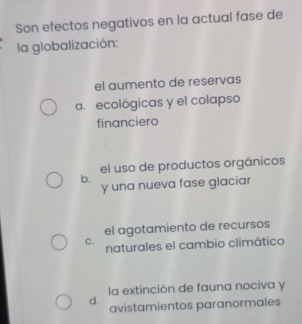 Son efectos negativos en la actual fase de
la globalización:
el aumento de reservas
a. ecológicas y el colapso
financiero
el uso de productos orgánicos
b.
y una nueva fase glaciar
el agotamiento de recursos
C.
naturales el cambio climático
la extinción de fauna nociva y
d.
avistamientos paranormales