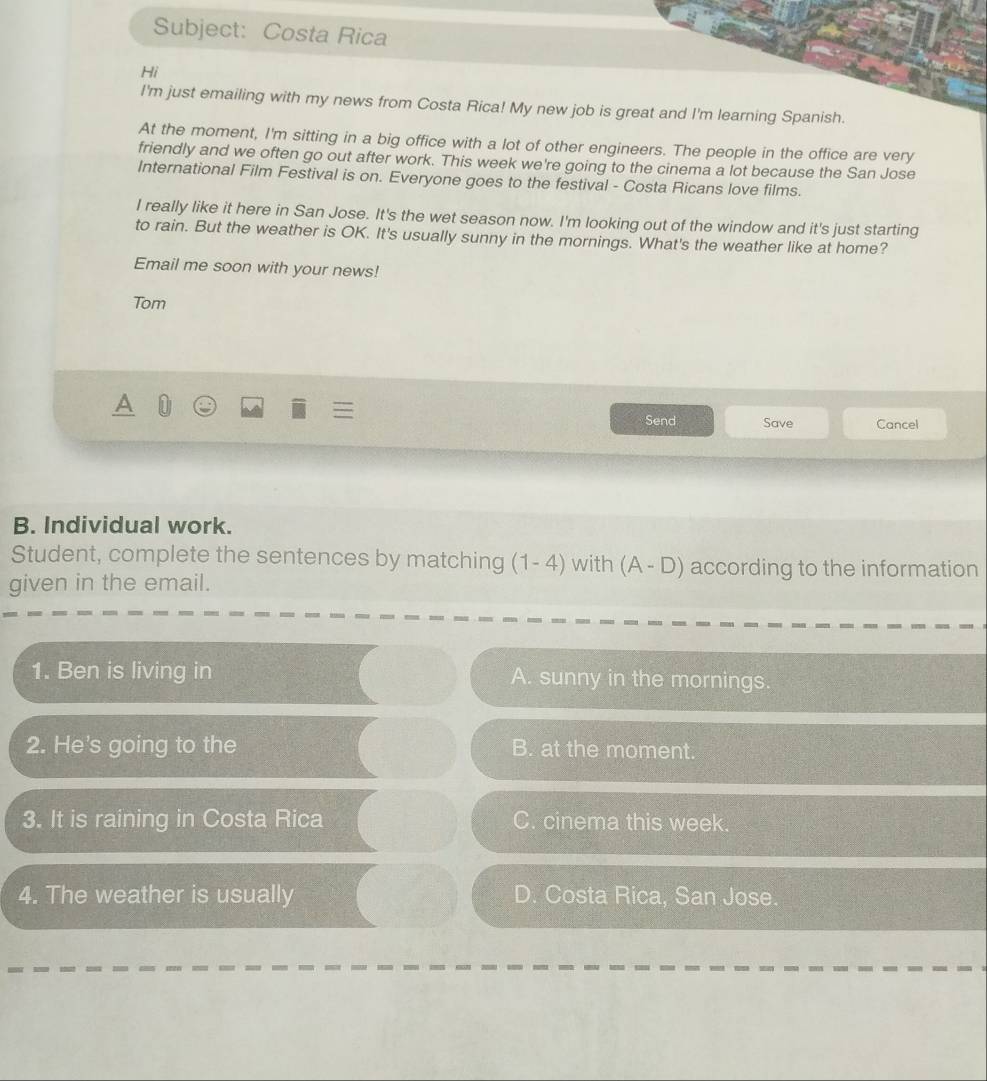 Subject: Costa Rica
Hi
I'm just emailing with my news from Costa Rica! My new job is great and I'm learning Spanish.
At the moment, I'm sitting in a big office with a lot of other engineers. The people in the office are very
friendly and we often go out after work. This week we're going to the cinema a lot because the San Jose
International Film Festival is on. Everyone goes to the festival - Costa Ricans love films.
I really like it here in San Jose. It's the wet season now. I'm looking out of the window and it's just starting
to rain. But the weather is OK. It's usually sunny in the mornings. What's the weather like at home?
Email me soon with your news!
Tom
Send Save Cancel
B. Individual work.
Student, complete the sentences by matching (1-4) with (A-D) according to the information
given in the email.
1. Ben is living in A. sunny in the mornings.
2. He's going to the B. at the moment.
3. It is raining in Costa Rica C. cinema this week.
4. The weather is usually D. Costa Rica, San Jose.