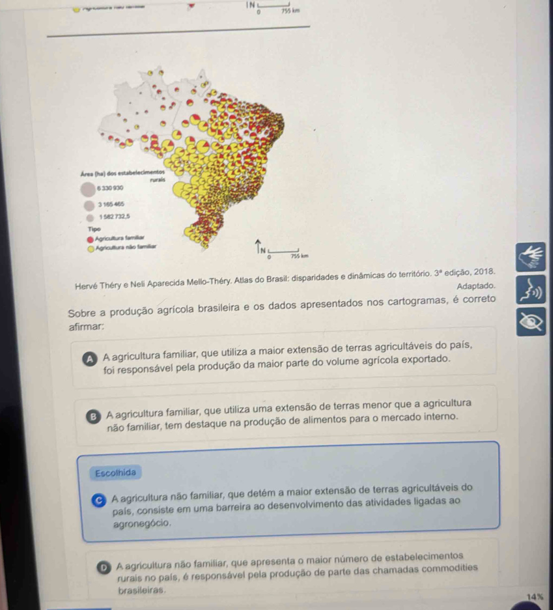 0 755 kms
Hervé Théry e Neli Aparecida Mello-Théry. Atlas do Brasil: disparidades e dinâmicas do território. 3^a edição, 2018.
Adaptado.
Sobre a produção agrícola brasileira e os dados apresentados nos cartogramas, é correto
afirmar:
A A agricultura familiar, que utiliza a maior extensão de terras agricultáveis do país,
foi responsável pela produção da maior parte do volume agrícola exportado.
B A agricultura familiar, que utiliza uma extensão de terras menor que a agricultura
não familiar, tem destaque na produção de alimentos para o mercado interno.
Escolhida
O A agricultura não familiar, que detém a maior extensão de terras agricultáveis do
país, consiste em uma barreira ao desenvolvimento das atividades ligadas ao
agronegócio.
De A agricultura não familiar, que apresenta o maior número de estabelecimentos
rurais no país, é responsável pela produção de parte das chamadas commodities
brasileiras.
14%