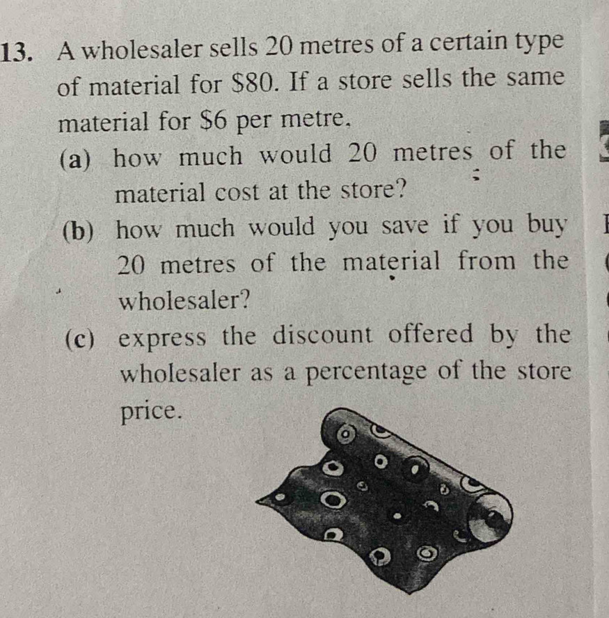 A wholesaler sells 20 metres of a certain type 
of material for $80. If a store sells the same 
material for $6 per metre. 
(a) how much would 20 metres of the 
material cost at the store? ; 
(b) how much would you save if you buy
20 metres of the material from the 
wholesaler? 
(c) express the discount offered by the 
wholesaler as a percentage of the store 
price.