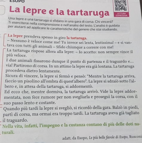 La lepre e la tartaruga ESPRESSIVA
LEttura
Una lepre e una tartaruga si sfidano in una gara di corsa. Chi vincerà?
Ti eserciterai nella comprensione e nell'analisi del testo. L'analisi è quidata
per aiutarti ad applicare le caratteristiche del genere che stai studiando.
La lepre prendeva spesso in giro la tartaruga.
- Nessuno è veloce come me! Tu invece sei lenta, lentissima! - e si van-
tava con tutti gli animali - Sfido chiunque a correre con me!
La tartaruga rispose allora alla lepre: - Io accetto: non sempre vince il
più veloce.
I due animali fissarono dunque il punto di partenza e il traguardo e...
via! Partirono di corsa. In un attimo la lepre era già lontana. La tartaruga
procedeva dietro lentamente.
Sicura di vincere, la lepre si fermò e pensò: “Mentre la tartaruga arriva,
faccio un pisolino all’ombra di quest’albero”. La lepre si sdraiò sotto l’al-
bero e, in attesa della tartaruga, si addormentò.
Ed ecco che, mentre dormiva, la tartaruga arrivò. Vide la lepre addor-
mentata, non fece rumore per non svegliarla e proseguì la corsa, con il
suo passo lento e costante.
Quando più tardi la lepre si svegliò, si ricordò della gara. Balzò in piedi,
partì di corsa, ma ormai era troppo tardi. La tartaruga aveva già tagliato
il traguardo.
Nella vita, infatti, l’impegno e la costanza contano di più delle doti na-
turali.
adatt. da Esopo, Le più belle favole di Esopo, Rusconi