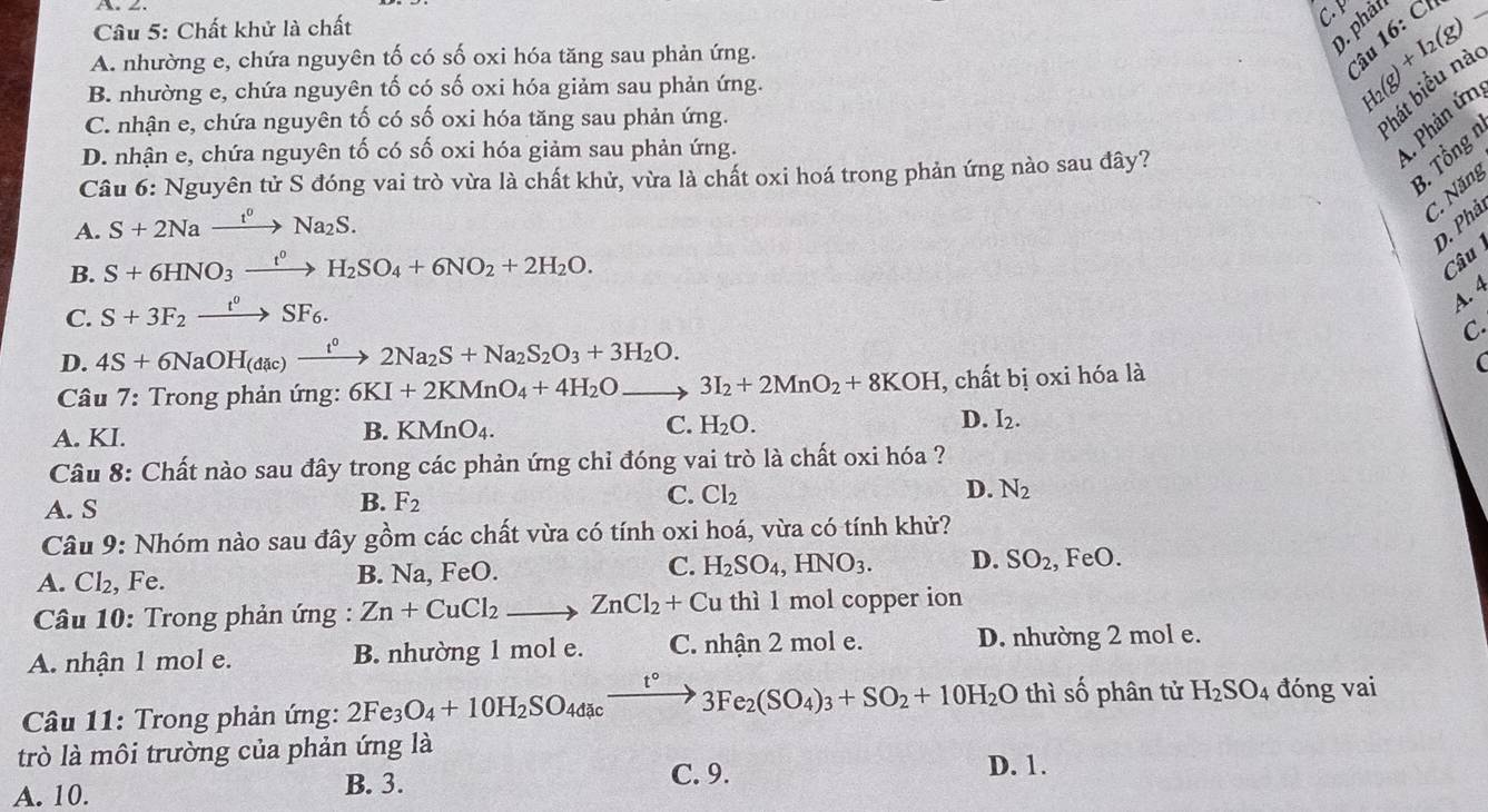 Chất khử là chất
C H_2(g)+I_2(g)-
0. phả
A. nhường e, chứa nguyên tố có số oxi hóa tăng sau phản ứng.
Câu 16: C
hát biểu nà
B. nhường e, chứa nguyên tố có số oxi hóa giảm sau phản ứng.
C. nhận e, chứa nguyên tố có số oxi hóa tăng sau phản ứng.
D. nhận e, chứa nguyên tố có số oxi hóa giảm sau phản ứng.
A Phân ứn
3. Tổng 1
Câu 6: Nguyên tử S đóng vai trò vừa là chất khử, vừa là chất oxi hoá trong phản ứng nào sau đây?
A. S+2Naxrightarrow t^0Na_2S.
C. Năng
D. Phả
B. S+6HNO_3xrightarrow t^0H_2SO_4+6NO_2+2H_2O.
Câu
C. S+3F_2xrightarrow t^0SF_6.
A. 4
D. 4S+6NaOH_(dic)xrightarrow t^02Na_2S+Na_2S_2O_3+3H_2O. C.
Câu 7: Trong phản ứng: 6KI+2KMnO_4+4H_2Oto 3I_2+2MnO_2+8KOH , chất bị oxi hóa là
(
A. KI.
B. KMnO_4. C. H_2O. D. I_2.
Câu 8: Chất nào sau đây trong các phản ứng chỉ đóng vai trò là chất oxi hóa ?
A. S
B. F_2
C. Cl_2
D. N_2
Câu 9: Nhóm nào sau đây gồm các chất vừa có tính oxi hoá, vừa có tính khử?
A. Cl₂, Fe. B. Na, FeO. C. H_2SO_4,HNO_3. D. SO_2, , FeO.
Câu 10: Trong phản ứng : Zn+CuCl_2to ZnCl_2+Cu thì l mol copper ion
A. nhận 1 mol e. B. nhường 1 mol e. C. nhận 2 mol e. D. nhường 2 mol e.
thì shat o
* Câu 11: Trong phản ứng: 2Fe_3O_4+10H_2SO_4dacto 3Fe_2(SO_4)_3+SO_2+10H_2O t° phân tử H_2SO_4 đóng vai
trò là môi trường của phản ứng là
A. 10.
B. 3. C. 9.
D. 1.