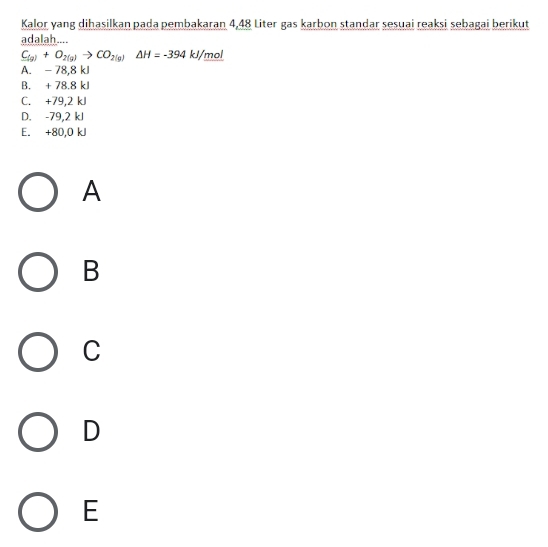 Kalor yang dihasilkan pada pembakaran 4,48 Liter gas karbon standar sesuai reaksi sebagai berikut
adalah....
C_(g)+O_2(g)to CO_2(g)Delta H=-394 kJ/mol
A. - 78,8 kJ
B. + 78.8 kJ
C. +79,2 kJ
D. -79,2 kJ
E. +80,0 kJ
A
B
C
D
E