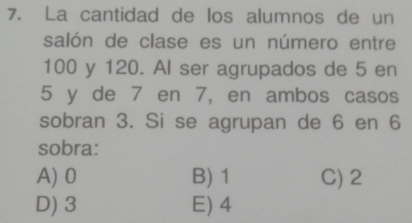 La cantidad de los alumnos de un
salón de clase es un número entre
100 y 120. Al ser agrupados de 5 en
5 y de 7 en 7, en ambos casos
sobran 3. Si se agrupan de 6 en 6
sobra:
A) 0 B) 1 C) 2
D) 3 E) 4