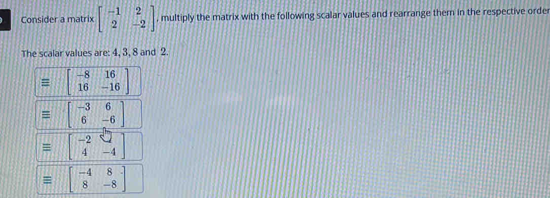 Consider a matrix beginbmatrix -1&2 2&-2endbmatrix , multiply the matrix with the following scalar values and rearrange them in the respective order
The scalar values are: 4, 3, 8 and 2.
equiv beginbmatrix -8&16 16&-16endbmatrix
equiv beginbmatrix -3&6 6&-6endbmatrix
equiv beginbmatrix -2&□  4&-4endbmatrix
equiv beginbmatrix -4&8 8&-8endbmatrix