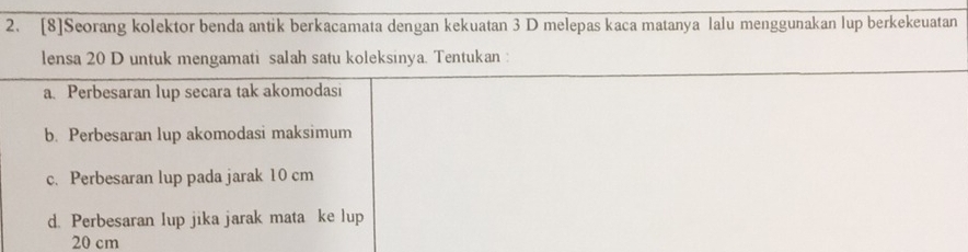 [8]Seorang kolektor benda antik berkacamata dengan kekuatan 3 D melepas kaca matanya lalu menggunakan lup berkekeuatan
lensa 20 D untuk mengamati salah satu koleksinya. Tentukan :
a. Perbesaran lup secara tak akomodasi
b. Perbesaran lup akomodasi maksimum
c. Perbesaran lup pada jarak 10 cm
d. Perbesaran lup jika jarak mata ke lup
20 cm