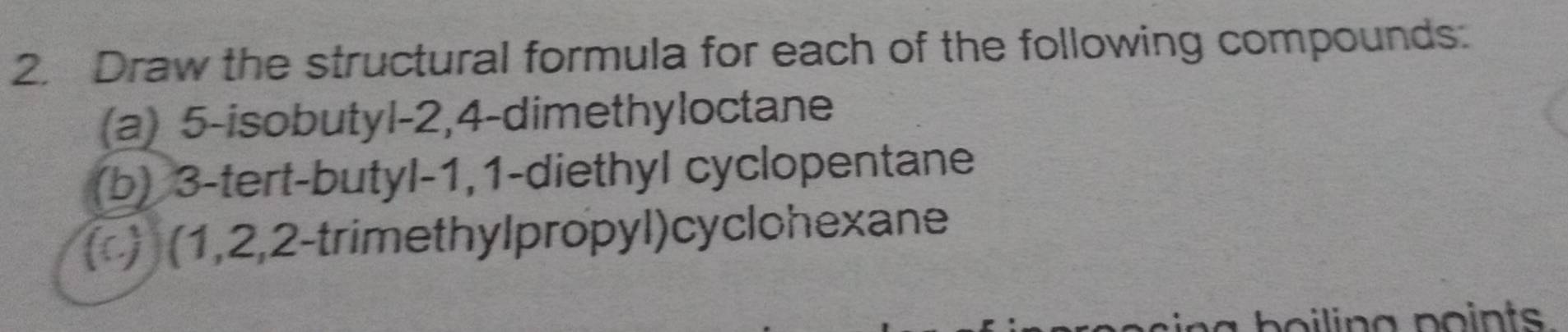 Draw the structural formula for each of the following compounds: 
(a) 5 -isobutyl- 2, 4 -dimethyloctane 
(b) 3 -tert-butyl -1, 1 -diethyl cyclopentane 
() (1, 2, 2 -trime thylpropyl) cyclohexane