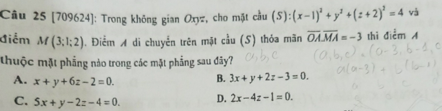 [709624]: Trong không gian Oxyz, cho mặt cầu (S):(x-1)^2+y^2+(z+2)^2=4 và
Giểm M(3;1;2). Điểm A di chuyển trên mặt cầu (S) thỏa mãn overline OA. overline MA=-3 thì điểm 
thuộc mặt phẳng nào trong các mặt phẳng sau đây?
A. x+y+6z-2=0.
B. 3x+y+2z-3=0.
C. 5x+y-2z-4=0.
D. 2x-4z-1=0.