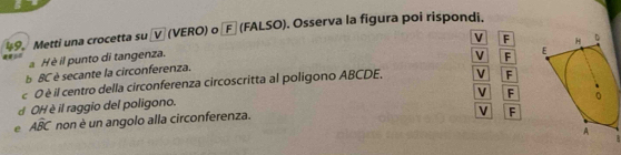 Metti una crocetta su 〖V (VERO) o Fα (FALSO). Osserva la figura poi rispondi.
V F
H è il punto di tangenza.
V F
B BC è secante la circonferenza. 
e 0 è il centro della circonferenza circoscritta al poligono ABCDE, V F
V F
d OH è il raggio del poligono.
e Awidehat BC non è un angolo alla circonferenza.
V F