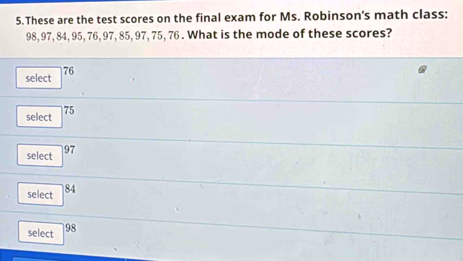 These are the test scores on the final exam for Ms. Robinson’s math class:
98, 97, 84, 95, 76, 97, 85, 97, 75, 76. What is the mode of these scores?
select 76
select 75
select 97
select 84
select 98