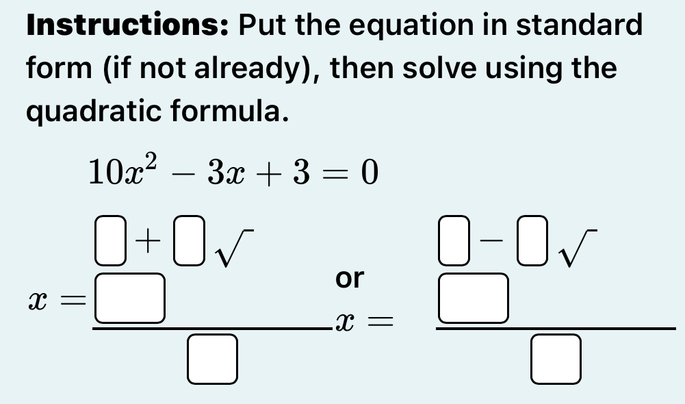 Instructions: Put the equation in standard 
form (if not already), then solve using the 
quadratic formula.
10x^2-3x+3=0
x= (□ +□ surd )/□   beginarrayr or□ -□ sqrt() x= □ /□  endarray.