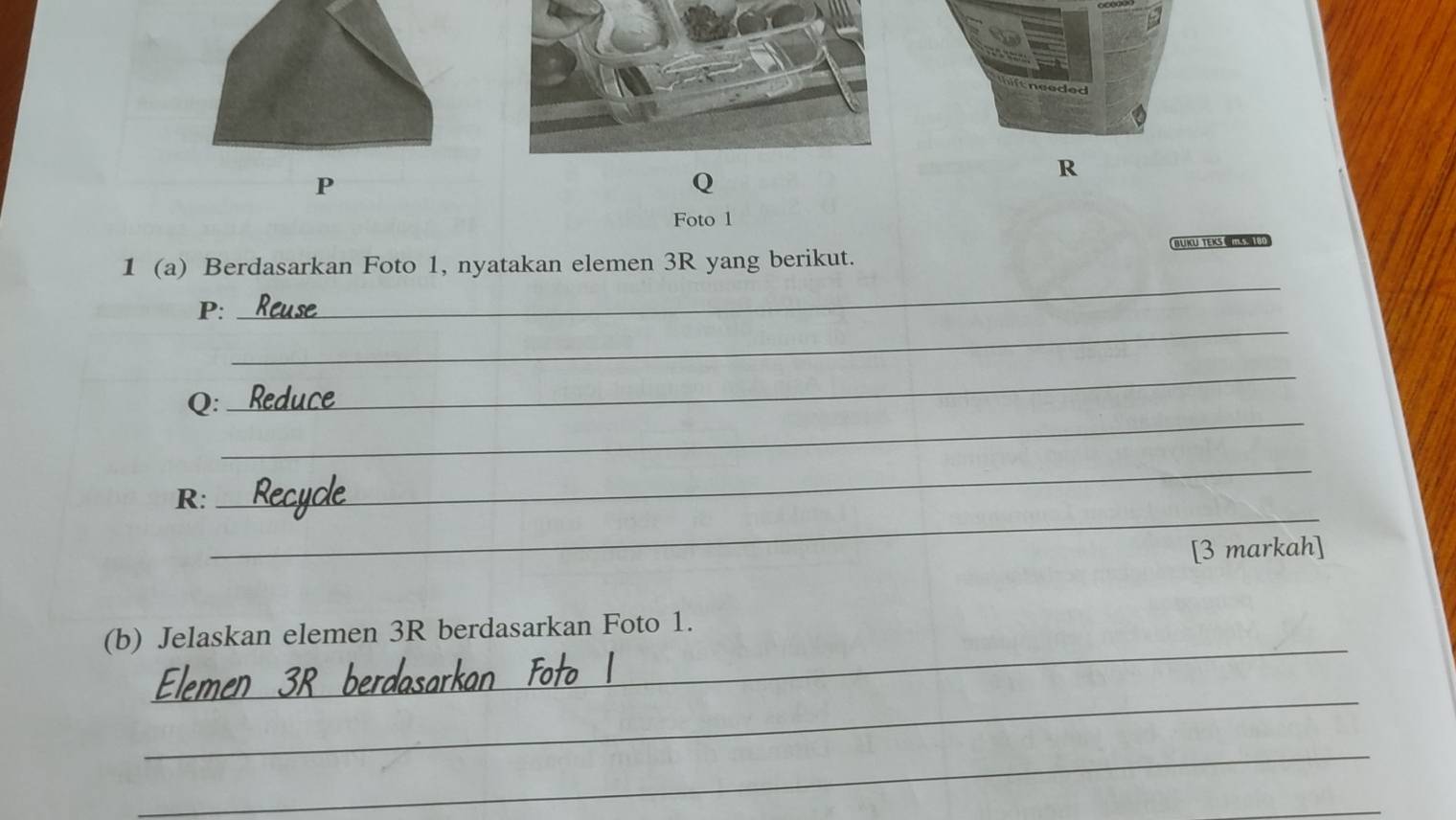 needed 
P
Q
R
Foto l 
_ 
1 (a) Berdasarkan Foto 1, nyatakan elemen 3R yang berikut. BUKU TEKS 
_ 
P: 
_ 
_ 
Q: 
_ 
_ 
R: 
[3 markah] 
_ 
(b) Jelaskan elemen 3R berdasarkan Foto 1. 
_ 
_ 
_